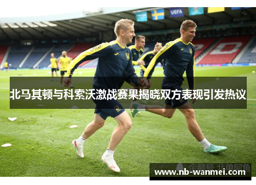 北马其顿与科索沃激战赛果揭晓双方表现引发热议